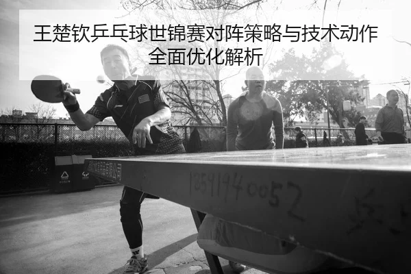 王楚钦乒乓球世锦赛对阵策略与技术动作全面优化解析 - S16 Esports